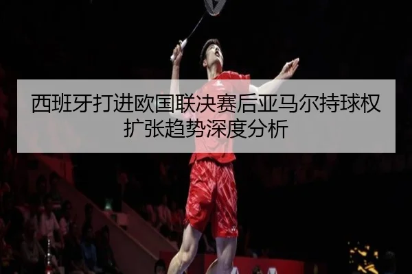 西班牙打进欧国联决赛后亚马尔持球权扩张趋势深度分析